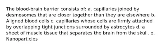 <a href='https://www.questionai.com/knowledge/kO1rMGD7bv-the-blood-brain-barrier' class='anchor-knowledge'>the blood-brain barrier</a> consists of: a. capillaries joined by desmosomes that are closer together than they are elsewhere b. Aligned blood cells c. capillaries whose cells are firmly attached by overlapping tight junctions surrounded by astrocytes d. a sheet of <a href='https://www.questionai.com/knowledge/kMDq0yZc0j-muscle-tissue' class='anchor-knowledge'>muscle tissue</a> that separates <a href='https://www.questionai.com/knowledge/kLMtJeqKp6-the-brain' class='anchor-knowledge'>the brain</a> from the skull. e. Nanoparticles