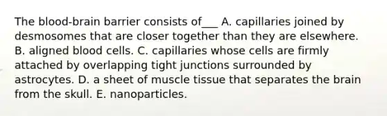 The blood-brain barrier consists of___ A. capillaries joined by desmosomes that are closer together than they are elsewhere. B. aligned blood cells. C. capillaries whose cells are firmly attached by overlapping tight junctions surrounded by astrocytes. D. a sheet of muscle tissue that separates the brain from the skull. E. nanoparticles.