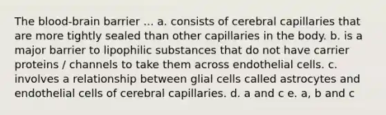 The blood-brain barrier ... a. consists of cerebral capillaries that are more tightly sealed than other capillaries in the body. b. is a major barrier to lipophilic substances that do not have carrier proteins / channels to take them across endothelial cells. c. involves a relationship between glial cells called astrocytes and endothelial cells of cerebral capillaries. d. a and c e. a, b and c