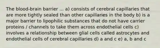 The blood-brain barrier ... a) consists of cerebral capillaries that are more tightly sealed than other capillaries in the body b) is a major barrier to lipophilic substances that do not have carrier proteins / channels to take them across endothelial cells c) involves a relationship between glial cells called astrocytes and endothelial cells of cerebral capillaries d) a and c e) a, b and c