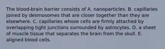 The blood-brain barrier consists of A. nanoparticles. B. capillaries joined by desmosomes that are closer together than they are elsewhere. C. capillaries whose cells are firmly attached by overlapping tight junctions surrounded by astrocytes. D. a sheet of muscle tissue that separates the brain from the skull. E. aligned blood cells.