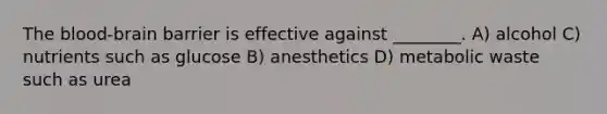 The blood-brain barrier is effective against ________. A) alcohol C) nutrients such as glucose B) anesthetics D) metabolic waste such as urea