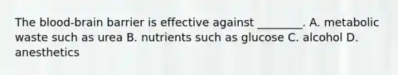 The blood-brain barrier is effective against ________. A. metabolic waste such as urea B. nutrients such as glucose C. alcohol D. anesthetics