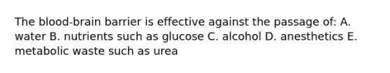 The blood-brain barrier is effective against the passage of: A. water B. nutrients such as glucose C. alcohol D. anesthetics E. metabolic waste such as urea