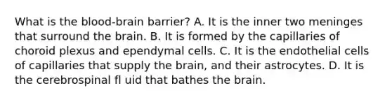 What is the blood-brain barrier? A. It is the inner two meninges that surround the brain. B. It is formed by the capillaries of choroid plexus and ependymal cells. C. It is the endothelial cells of capillaries that supply the brain, and their astrocytes. D. It is the cerebrospinal fl uid that bathes the brain.