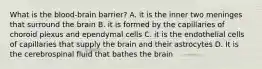 What is the blood-brain barrier? A. it is the inner two meninges that surround the brain B. it is formed by the capillaries of choroid plexus and ependymal cells C. it is the endothelial cells of capillaries that supply the brain and their astrocytes D. It is the cerebrospinal fluid that bathes the brain