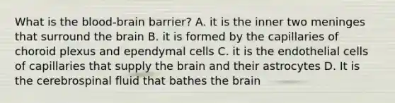 What is the blood-brain barrier? A. it is the inner two meninges that surround the brain B. it is formed by the capillaries of choroid plexus and ependymal cells C. it is the endothelial cells of capillaries that supply the brain and their astrocytes D. It is the cerebrospinal fluid that bathes the brain