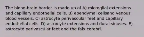 The blood-brain barrier is made up of A) microglial extensions and capillary endothelial cells. B) ependymal cellsand venous blood vessels. C) astrocyte perivascular feet and capillary endothelial cells. D) astrocyte extensions and dural sinuses. E) astrocyte perivascular feet and the falx cerebri.