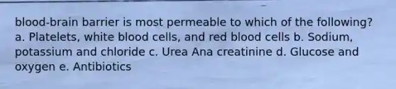 blood-brain barrier is most permeable to which of the following? a. Platelets, white blood cells, and red blood cells b. Sodium, potassium and chloride c. Urea Ana creatinine d. Glucose and oxygen e. Antibiotics