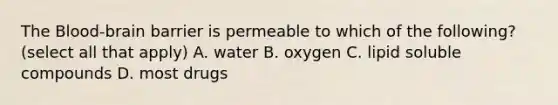 The Blood-brain barrier is permeable to which of the following? (select all that apply) A. water B. oxygen C. lipid soluble compounds D. most drugs