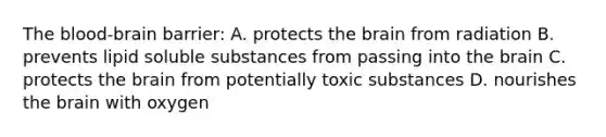 The blood-brain barrier: A. protects the brain from radiation B. prevents lipid soluble substances from passing into the brain C. protects the brain from potentially toxic substances D. nourishes the brain with oxygen