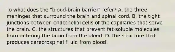 To what does the "blood-brain barrier" refer? A. the three meninges that surround the brain and spinal cord. B. the tight junctions between endothelial cells of the capillaries that serve the brain. C. the structures that prevent fat-soluble molecules from entering the brain from the blood. D. the structure that produces cerebrospinal fl uid from blood.