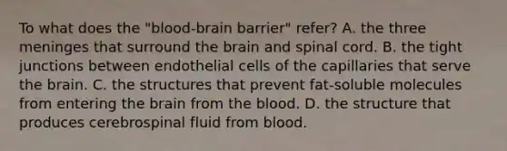 To what does the "blood-brain barrier" refer? A. the three meninges that surround the brain and spinal cord. B. the tight junctions between endothelial cells of the capillaries that serve the brain. C. the structures that prevent fat-soluble molecules from entering the brain from the blood. D. the structure that produces cerebrospinal fluid from blood.