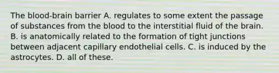 The blood-brain barrier A. regulates to some extent the passage of substances from the blood to the interstitial fluid of the brain. B. is anatomically related to the formation of tight junctions between adjacent capillary endothelial cells. C. is induced by the astrocytes. D. all of these.