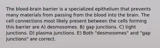 The blood-brain barrier is a specialized epithelium that prevents many materials from passing from the blood into the brain. The cell connections most likely present between the cells forming this barrier are A) desmosomes. B) gap junctions. C) tight junctions. D) plasma junctions. E) Both "desmosomes" and "gap junctions" are correct.