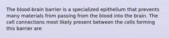 The blood-brain barrier is a specialized epithelium that prevents many materials from passing from the blood into the brain. The cell connections most likely present between the cells forming this barrier are