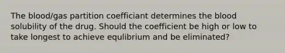 The blood/gas partition coefficiant determines the blood solubility of the drug. Should the coefficient be high or low to take longest to achieve equlibrium and be eliminated?