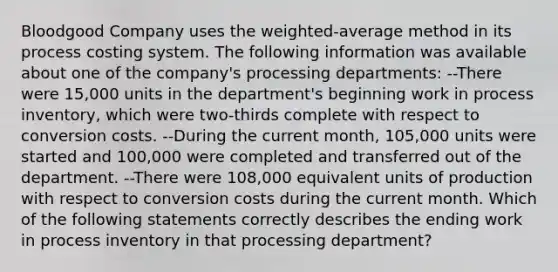 Bloodgood Company uses the weighted-average method in its process costing system. The following information was available about one of the company's processing departments: --There were 15,000 units in the department's beginning work in process inventory, which were two-thirds complete with respect to conversion costs. --During the current month, 105,000 units were started and 100,000 were completed and transferred out of the department. --There were 108,000 equivalent units of production with respect to conversion costs during the current month. Which of the following statements correctly describes the ending work in process inventory in that processing department?