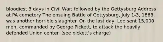 bloodiest 3 days in Civil War; followed by the Gettysburg Address at PA cemetery The ensuing Battle of Gettysburg, July 1-3, 1863, was another horrible slaughter. On the last day, Lee sent 15,000 men, commanded by George Pickett, to attack the heavily defended Union center. (see pickett's charge)