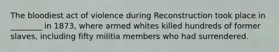 The bloodiest act of violence during Reconstruction took place in ________ in 1873, where armed whites killed hundreds of former slaves, including fifty militia members who had surrendered.