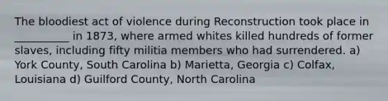 The bloodiest act of violence during Reconstruction took place in __________ in 1873, where armed whites killed hundreds of former slaves, including fifty militia members who had surrendered. a) York County, South Carolina b) Marietta, Georgia c) Colfax, Louisiana d) Guilford County, North Carolina