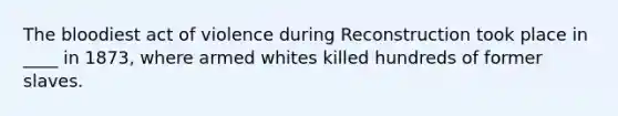 The bloodiest act of violence during Reconstruction took place in ____ in 1873, where armed whites killed hundreds of former slaves.