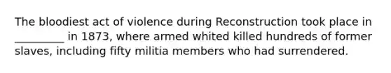 The bloodiest act of violence during Reconstruction took place in _________ in 1873, where armed whited killed hundreds of former slaves, including fifty militia members who had surrendered.