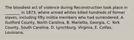 The bloodiest act of violence during Reconstruction took place in ________ in 1873, where armed whites killed hundreds of former slaves, including fifty militia members who had surrendered. A. Guilford County, North Carolina, B. Marietta, Georgia, C. York County, South Carolina, D. Lynchburg, Virginia, E. Colfax, Louisiana,