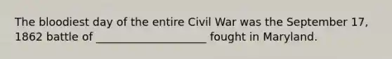 The bloodiest day of the entire Civil War was the September 17, 1862 battle of ____________________ fought in Maryland.