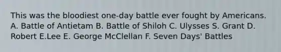 This was the bloodiest one-day battle ever fought by Americans. A. Battle of Antietam B. Battle of Shiloh C. Ulysses S. Grant D. Robert E.Lee E. George McClellan F. Seven Days' Battles