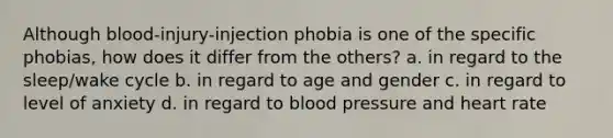 Although blood-injury-injection phobia is one of the specific phobias, how does it differ from the others? a. in regard to the sleep/wake cycle b. in regard to age and gender c. in regard to level of anxiety d. in regard to blood pressure and heart rate