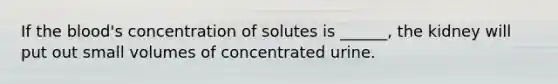 If the blood's concentration of solutes is ______, the kidney will put out small volumes of concentrated urine.