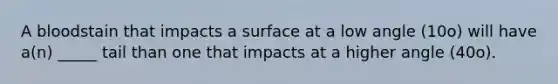 A bloodstain that impacts a surface at a low angle (10o) will have a(n) _____ tail than one that impacts at a higher angle (40o).