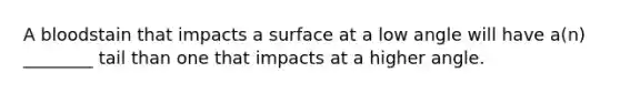 A bloodstain that impacts a surface at a low angle will have a(n) ________ tail than one that impacts at a higher angle.