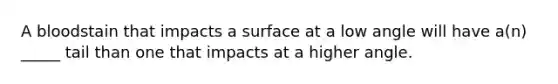 A bloodstain that impacts a surface at a low angle will have a(n) _____ tail than one that impacts at a higher angle.