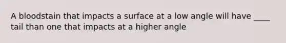 A bloodstain that impacts a surface at a low angle will have ____ tail than one that impacts at a higher angle