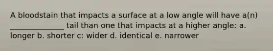 A bloodstain that impacts a surface at a low angle will have a(n) ______________ tail than one that impacts at a higher angle: a. longer b. shorter c: wider d. identical e. narrower