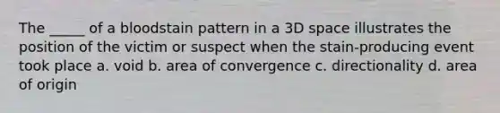 The _____ of a bloodstain pattern in a 3D space illustrates the position of the victim or suspect when the stain-producing event took place a. void b. area of convergence c. directionality d. area of origin