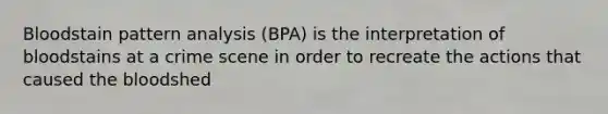 Bloodstain pattern analysis (BPA) is the interpretation of bloodstains at a crime scene in order to recreate the actions that caused the bloodshed