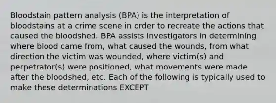 Bloodstain pattern analysis (BPA) is the interpretation of bloodstains at a crime scene in order to recreate the actions that caused the bloodshed. BPA assists investigators in determining where blood came from, what caused the wounds, from what direction the victim was wounded, where victim(s) and perpetrator(s) were positioned, what movements were made after the bloodshed, etc. Each of the following is typically used to make these determinations EXCEPT