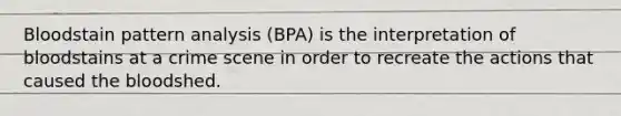 Bloodstain pattern analysis (BPA) is the interpretation of bloodstains at a crime scene in order to recreate the actions that caused the bloodshed.