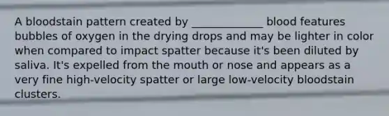 A bloodstain pattern created by _____________ blood features bubbles of oxygen in the drying drops and may be lighter in color when compared to impact spatter because it's been diluted by saliva. It's expelled from the mouth or nose and appears as a very fine high-velocity spatter or large low-velocity bloodstain clusters.