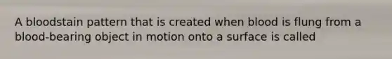 A bloodstain pattern that is created when blood is flung from a blood-bearing object in motion onto a surface is called