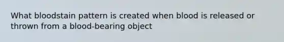 What bloodstain pattern is created when blood is released or thrown from a blood-bearing object