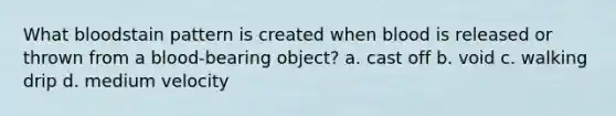 What bloodstain pattern is created when blood is released or thrown from a blood-bearing object? a. cast off b. void c. walking drip d. medium velocity