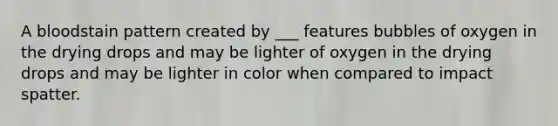A bloodstain pattern created by ___ features bubbles of oxygen in the drying drops and may be lighter of oxygen in the drying drops and may be lighter in color when compared to impact spatter.