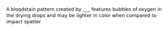 A bloodstain pattern created by ___ features bubbles of oxygen in the drying drops and may be lighter in color when compared to impact spatter