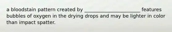 a bloodstain pattern created by _______________________ features bubbles of oxygen in the drying drops and may be lighter in color than impact spatter.