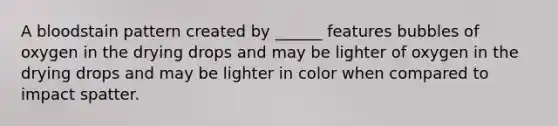 A bloodstain pattern created by ______ features bubbles of oxygen in the drying drops and may be lighter of oxygen in the drying drops and may be lighter in color when compared to impact spatter.