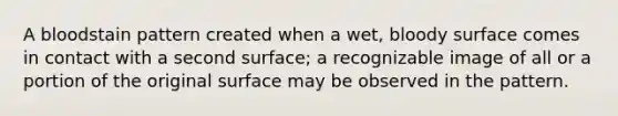 A bloodstain pattern created when a wet, bloody surface comes in contact with a second surface; a recognizable image of all or a portion of the original surface may be observed in the pattern.